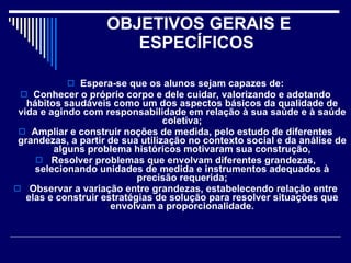 OBJETIVOS GERAIS E ESPECÍFICOS  Espera-se que os alunos sejam capazes de: Conhecer o próprio corpo e dele cuidar, valorizando e adotando hábitos saudáveis como um dos aspectos básicos da qualidade de vida e agindo com responsabilidade em relação à sua saúde e à saúde coletiva; Ampliar e construir noções de medida, pelo estudo de diferentes grandezas, a partir de sua utilização no contexto social e da análise de alguns problema históricos motivaram sua construção, Resolver problemas que envolvam diferentes grandezas, selecionando unidades de medida e instrumentos adequados à precisão requerida; Observar a variação entre grandezas, estabelecendo relação entre elas e construir estratégias de solução para resolver situações que envolvam a proporcionalidade. 