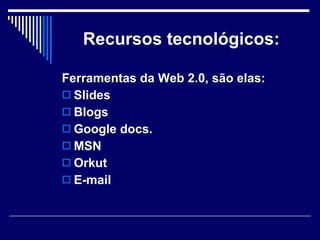 Recursos tecnológicos: Ferramentas da Web 2.0, são elas: Slides Blogs Google docs. MSN Orkut   E-mail 