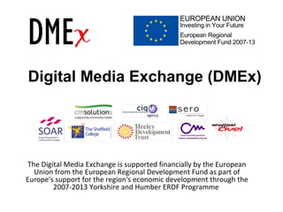 Digital Media Exchange (DMEx)
The Digital Media Exchange is supported financially by the European
Union from the European Regional Development Fund as part of
Europe's support for the region's economic development through the
2007-2013 Yorkshire and Humber ERDF Programme
 
