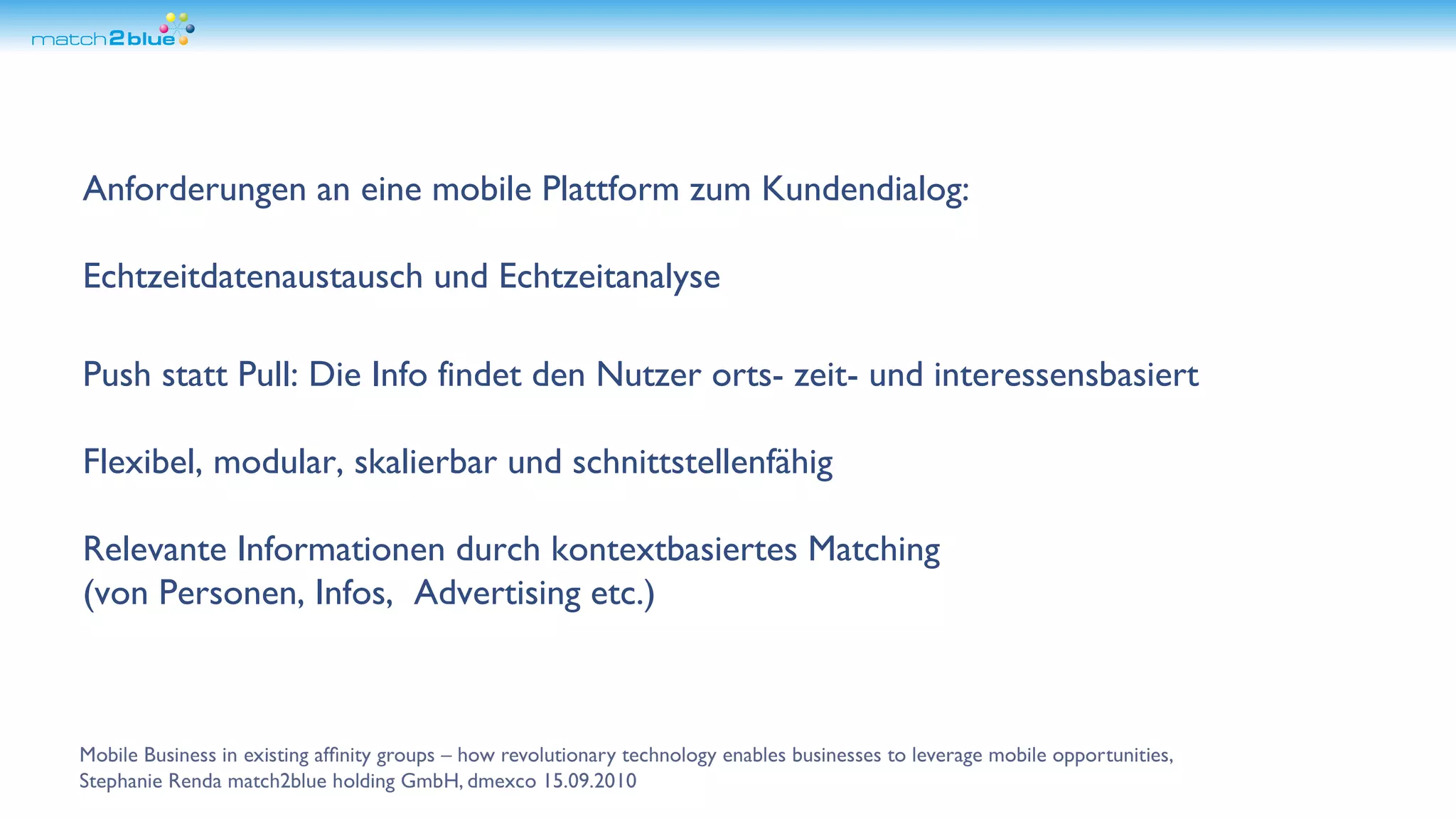 Anforderungen an eine mobile Plattform zum Kundendialog: Echtzeitdatenaustausch und Echtzeitanalyse Push statt Pull: Die Info findet den Nutzer orts- zeit- und interessensbasiert Flexibel, modular, skalierbar und schnittstellenfähig Relevante Informationen durch kontextbasiertes Matching (von Personen, Infos, Advertising etc.)