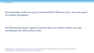 Eine dauerhafte mobile Lösung mit kontinuierlichem Mehrwert statt „one-trick-ponys“ für einzelne Kampagnen! Die Monetarisierung der eigenen Customer Base mit wirklich mobilen use cases kannibalisiert den Online-Kanal nicht! 