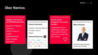 Namics. A Merkle Company
Über Namics.
2
Digitaler Full Service
mit 550 Mitarbeitenden.
Experience Platforms
Commerce
CRM & Customer
Loyalty
Digital Marketing
Data & Insights
Operations
Seit 25 Jahren
erfolgreich für unsere
Kunden.
Langfristige Kunden-
beziehungen. Mehr als
75% unserer Kunden
vertrauen uns seit mehr
als 3 Jahren.Weltweite Netzwerke.
6 Namics Standorte.
Frankfurt | Hamburg | München
St. Gallen | Zürich |
Belgrad
Marco Hassler.
Senior Principal Consultant
für MarTech und Data
 