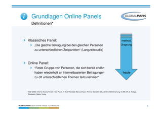 Grundlagen Online Panels
     Definitionen*



Klassisches Panel:                                                                                                                    method.
         „Die gleiche Befragung bei den gleichen Personen                                                                             Ursprung
         zu unterschiedlichen Zeitpunkten“ (Langzeitstudie)



Online Panel:
         “Feste Gruppe von Personen, die sich bereit erklärt
         haben wiederholt an internetbasierten Befragungen                                                                               heute
         zu oft unterschiedlichen Themen teilzunehmen“



*Gräf (2003): Internet Access Panels in der Praxis, in: Axel Theobald, Marcus Dreyer, Thomas Starsetzki (Hg.): Online Marktforschung. S. 255-270, 2. Auflage,
Wiesbaden: Gabler Verlag




                                                                                                                                                                3
 