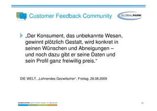 Customer Feedback Community


   „Der Konsument, das unbekannte Wesen,
   gewinnt plötzlich Gestalt, wird konkret in
   seinen Wünschen und Abneigungen –
   und noch dazu gibt er seine Daten und
   sein Profil ganz freiwillig preis.“


DIE WELT, „Lohnendes Gezwitscher“, Freitag, 28.08.2009




                                                         38
 