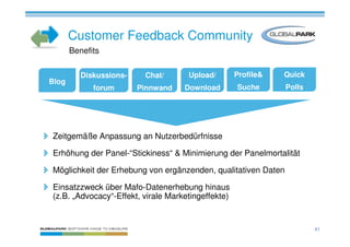 Customer Feedback Community
       Benefits

          Diskussions-    Chat/      Upload/        Profile&   Quick
Blog
             forum       Pinnwand   Download        Suche      Polls




Zeitgemäße Anpassung an Nutzerbedürfnisse

Erhöhung der Panel-“Stickiness“ & Minimierung der Panelmortalität

Möglichkeit der Erhebung von ergänzenden, qualitativen Daten

Einsatzzweck über Mafo-Datenerhebung hinaus
(z.B. „Advocacy“-Effekt, virale Marketingeffekte)


                                                                       41
 