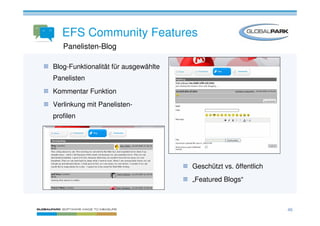 EFS Community Features
   Panelisten-Blog

Blog-Funktionalität für ausgewählte
Panelisten
Kommentar Funktion
Verlinkung mit Panelisten-
profilen




                                      Geschützt vs. öffentlich
                                      „Featured Blogs“



                                                                 46
 