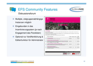 EFS Community Features
   Diskussionsforum

Multiple, zielgruppenabhängige
Instanzen möglich
Eingebunden in das
Incentivierungsystem (je nach
Engagement des Panelisten)
Optional nur Veröffentlichung &
Editierfunktion für Administrator




                                    48
 