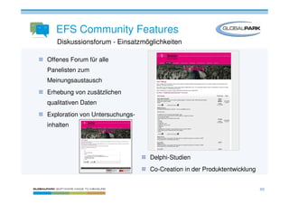 EFS Community Features
   Diskussionsforum - Einsatzmöglichkeiten

Offenes Forum für alle
Panelisten zum
Meinungsaustausch
Erhebung von zusätzlichen
qualitativen Daten
Exploration von Untersuchungs-
inhalten




                                 Delphi-Studien
                                 Co-Creation in der Produktentwicklung


                                                                         49
 