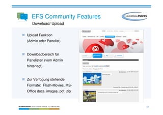 EFS Community Features
   Download/ Upload

Upload Funktion
(Admin oder Panelist)


Downloadbereich für
Panelisten (vom Admin
hinterlegt)


Zur Verfügung stehende
Formate: Flash-Movies, MS-
Office docs, images, pdf, zip



                                51
 