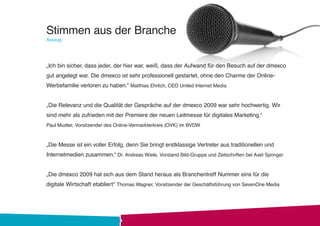 Stimmen aus der Branche
Auszug




„Ich bin sicher, dass jeder, der hier war, weiß, dass der Aufwand für den Besuch auf der dmexco
gut angelegt war. Die dmexco ist sehr professionell gestartet, ohne den Charme der Online-
Werbefamilie verloren zu haben.“ Matthias Ehrlich, CEO United Internet Media


„Die Relevanz und die Qualität der Gespräche auf der dmexco 2009 war sehr hochwertig. Wir
sind mehr als zufrieden mit der Premiere der neuen Leitmesse für digitales Marketing.“
Paul Mudter, Vorsitzender des Online-Vermarkterkreis (OVK) im BVDW



„Die Messe ist ein voller Erfolg, denn Sie bringt erstklassige Vertreter aus traditionellen und
Internetmedien zusammen.“ Dr. Andreas Wiele, Vorstand Bild-Gruppe und Zeitschriften bei Axel Springer


„Die dmexco 2009 hat sich aus dem Stand heraus als Branchentreff Nummer eins für die
digitale Wirtschaft etabliert“ Thomas Wagner, Vorsitzender der Geschäftsführung von SevenOne Media
 