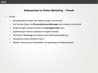 Datenschutz im Online Marketing - Trends

●   Trends:
     ●   Konsequentes Einholen der Zustimmungen vom Kunden
     ●   Nur Kunden-Daten mit Einverständniserklärungen sind nutzbar und wertvoll
     ●   Zustimmungen müssen konkret und zweckgebunden sein
     ●   Zustimmungen können sukzessive eingeholt werden
     ●   Technische Trennung von Nutzern nach Datenschutzerklärung
     ●   Verwaltung unterschiedlicher Opt-In
     ●   Strickte Trennung von Nutzerdaten und gemessenen Reaktionsdauer
 