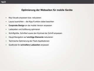 Optimierung der Webseiten für mobile Geräte


●   Key-Visuals anpassen bzw. reduzieren
●   Layout ausrichten – die Kipp-Funktion dabei beachten
●   Corporate Design an die mobile Version anpassen
●   Ladezeiten und Auflösung optimieren
●   Schriftgröße, Schriftart sowie den Kontrast der Schrift anpassen
●   Haupt-Navigation auf wichtige Elemente reduzieren
●   Technische Optimierung der Flash-Applikationen
●   Quellcode für schnellere Ladezeiten anpassen
 