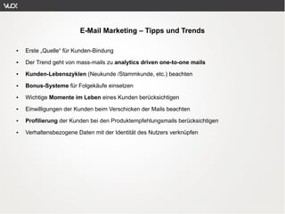E-Mail Marketing – Tipps und Trends

●   Erste „Quelle“ für Kunden-Bindung
●   Der Trend geht von mass-mails zu analytics driven one-to-one mails
●   Kunden-Lebenszyklen (Neukunde /Stammkunde, etc.) beachten
●   Bonus-Systeme für Folgekäufe einsetzen
●   Wichtige Momente im Leben eines Kunden berücksichtigen
●   Einwilligungen der Kunden beim Verschicken der Mails beachten
●   Profilierung der Kunden bei den Produktempfehlungsmails berücksichtigen
●   Verhaltensbezogene Daten mit der Identität des Nutzers verknüpfen
 