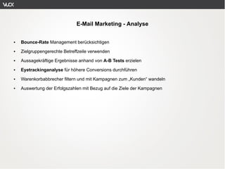 E-Mail Marketing - Analyse


●   Bounce-Rate Management berücksichtigen
●   Zielgruppengerechte Betreffzeile verwenden
●   Aussagekräftige Ergebnisse anhand von A-B Tests erzielen
●   Eyetrackinganalyse für höhere Conversions durchführen
●   Warenkorbabbrecher filtern und mit Kampagnen zum „Kunden“ wandeln
●   Auswertung der Erfolgszahlen mit Bezug auf die Ziele der Kampagnen
 