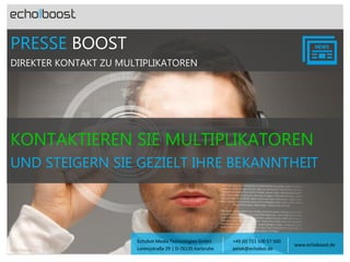 PRESSE BOOST
DIREKTER KONTAKT ZU MULTIPLIKATOREN

KONTAKTIEREN SIE MULTIPLIKATOREN
UND STEIGERN SIE GEZIELT IHRE BEKANNTHEIT

Foto: Fotolia

Echobot Media Technologies GmbH
Lorenzstraße 29 | D-76135 Karlsruhe

+49 (0) 721 500 57 500
petek@echobot.de

www.echoboost.de

 