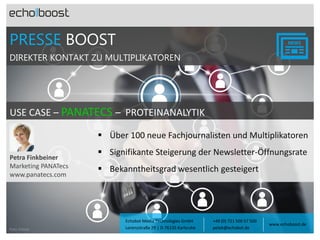 PRESSE BOOST
DIREKTER KONTAKT ZU MULTIPLIKATOREN

USE CASE – PANATECS – PROTEINANALYTIK
nati

 Über 100 neue Fachjournalisten und Multiplikatoren
Petra Finkbeiner
Marketing PANATecs
www.panatecs.com

Foto: Fotolia

 Signifikante Steigerung der Newsletter-Öffnungsrate
 Bekanntheitsgrad wesentlich gesteigert

Echobot Media Technologies GmbH
Lorenzstraße 29 | D-76135 Karlsruhe

+49 (0) 721 500 57 500
petek@echobot.de

www.echoboost.de

 