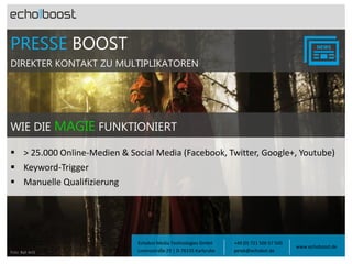 PRESSE BOOST
DIREKTER KONTAKT ZU MULTIPLIKATOREN

WIE DIE MAGIE FUNKTIONIERT
 > 25.000 Online-Medien & Social Media (Facebook, Twitter, Google+, Youtube)
 Keyword-Trigger
 Manuelle Qualifizierung

Foto: Balt ArtS

Echobot Media Technologies GmbH
Lorenzstraße 29 | D-76135 Karlsruhe

+49 (0) 721 500 57 500
petek@echobot.de

www.echoboost.de

 