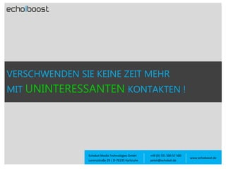 VERSCHWENDEN SIE KEINE ZEIT MEHR

MIT UNINTERESSANTEN KONTAKTEN !

Echobot Media Technologies GmbH
Lorenzstraße 29 | D-76135 Karlsruhe

+49 (0) 721 500 57 500
petek@echobot.de

www.echoboost.de

 