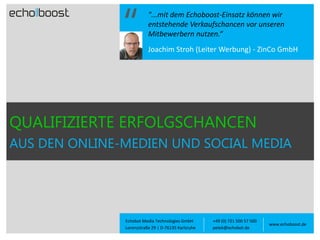 "...mit dem Echoboost-Einsatz können wir
entstehende Verkaufschancen vor unseren
Mitbewerbern nutzen.“
Joachim Stroh (Leiter Werbung) - ZinCo GmbH

QUALIFIZIERTE ERFOLGSCHANCEN
AUS DEN ONLINE-MEDIEN UND SOCIAL MEDIA

Echobot Media Technologies GmbH
Lorenzstraße 29 | D-76135 Karlsruhe

+49 (0) 721 500 57 500
petek@echobot.de

www.echoboost.de

 