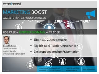 MARKETING BOOST
GEZIELTE PLATZIERUNGSCHANCEN

USE CASE – UNITED SIGNALS – TRADER
 Über 130 Zusatzbesuche
Daniel Schäfer
Geschäftsführer
United Signals
www.united-signals.com

Foto: Fotolia

 Täglich ca. 6 Platzierungschancen

 Zielgruppengerechte Präsentation

Echobot Media Technologies GmbH
Lorenzstraße 29 | D-76135 Karlsruhe

+49 (0) 721 500 57 500
petek@echobot.de

www.echoboost.de

 
