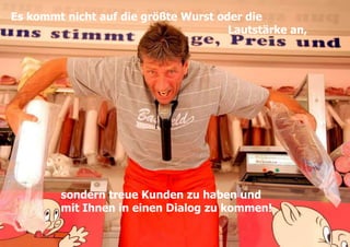 5Es kommt nicht auf die größte Wurst oder die                                                                    Lautstärke an,sondern treue Kunden zu haben und mit Ihnen in einen Dialog zu kommen! 