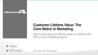 Customer Lifetime Value: The 
Core Metric in Marketing! 
How to use data and lifetime value to maximize the 
ROI on your marketing spend! 
Ben Legg, CEO Adknowledge! 
@bglegg! 
@adknowledge! 
 