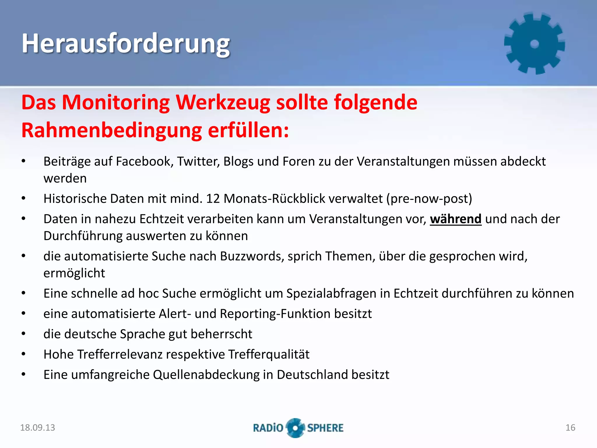 Herausforderung
• Beiträge auf Facebook, Twitter, Blogs und Foren zu der Veranstaltungen müssen abdeckt
werden
• Historische Daten mit mind. 12 Monats-Rückblick verwaltet (pre-now-post)
• Daten in nahezu Echtzeit verarbeiten kann um Veranstaltungen vor, während und nach der
Durchführung auswerten zu können
• die automatisierte Suche nach Buzzwords, sprich Themen, über die gesprochen wird,
ermöglicht
• Eine schnelle ad hoc Suche ermöglicht um Spezialabfragen in Echtzeit durchführen zu können
• eine automatisierte Alert- und Reporting-Funktion besitzt
• die deutsche Sprache gut beherrscht
• Hohe Trefferrelevanz respektive Trefferqualität
• Eine umfangreiche Quellenabdeckung in Deutschland besitzt
Das Monitoring Werkzeug sollte folgende
Rahmenbedingung erfüllen:
18.09.13 16
 
