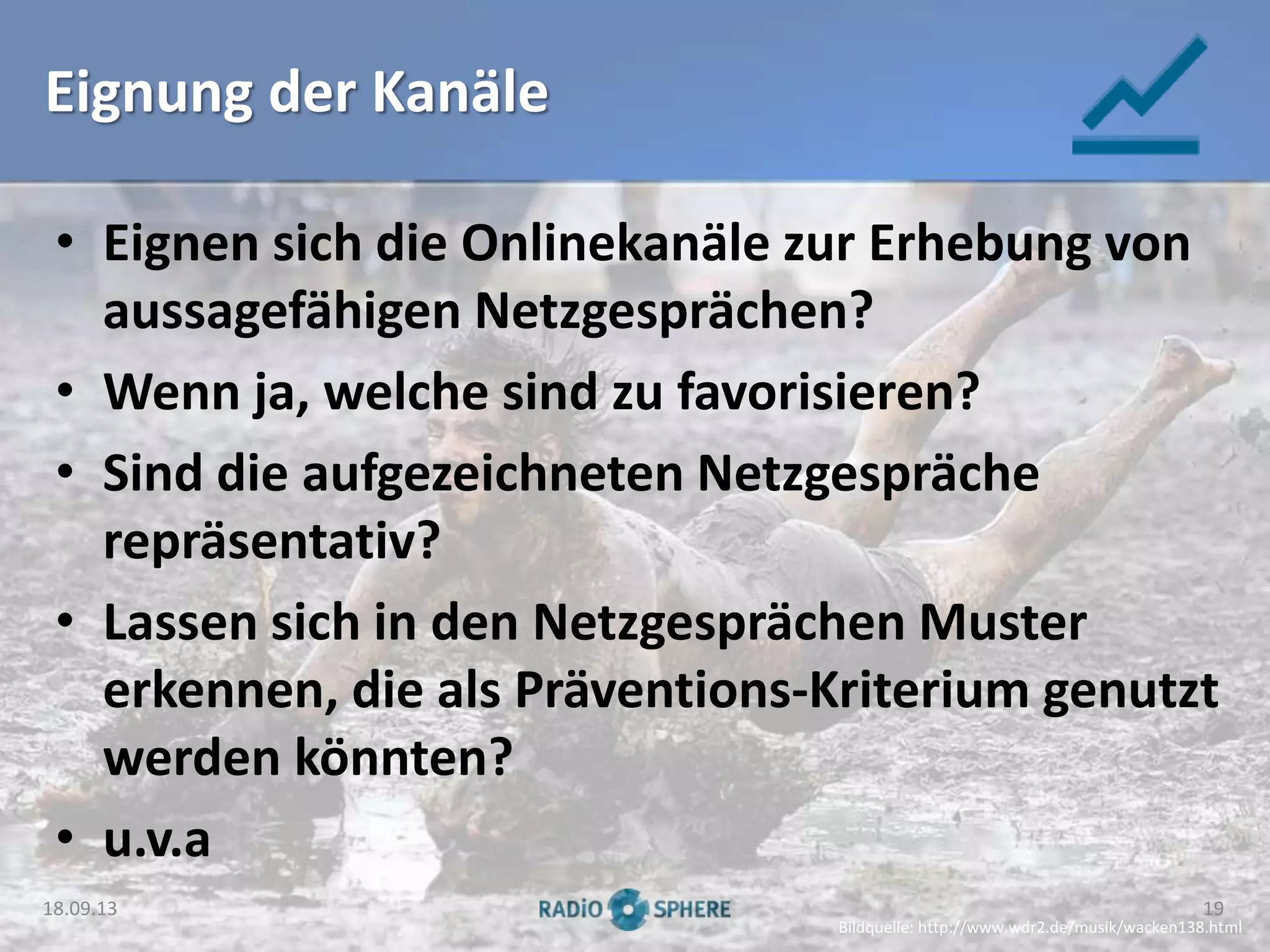 Eignung der Kanäle
• Eignen sich die Onlinekanäle zur Erhebung von
aussagefähigen Netzgesprächen?
• Wenn ja, welche sind zu favorisieren?
• Sind die aufgezeichneten Netzgespräche
repräsentativ?
• Lassen sich in den Netzgesprächen Muster
erkennen, die als Präventions-Kriterium genutzt
werden könnten?
• u.v.a
Bildquelle: http://www.wdr2.de/musik/wacken138.html
18.09.13 19
 