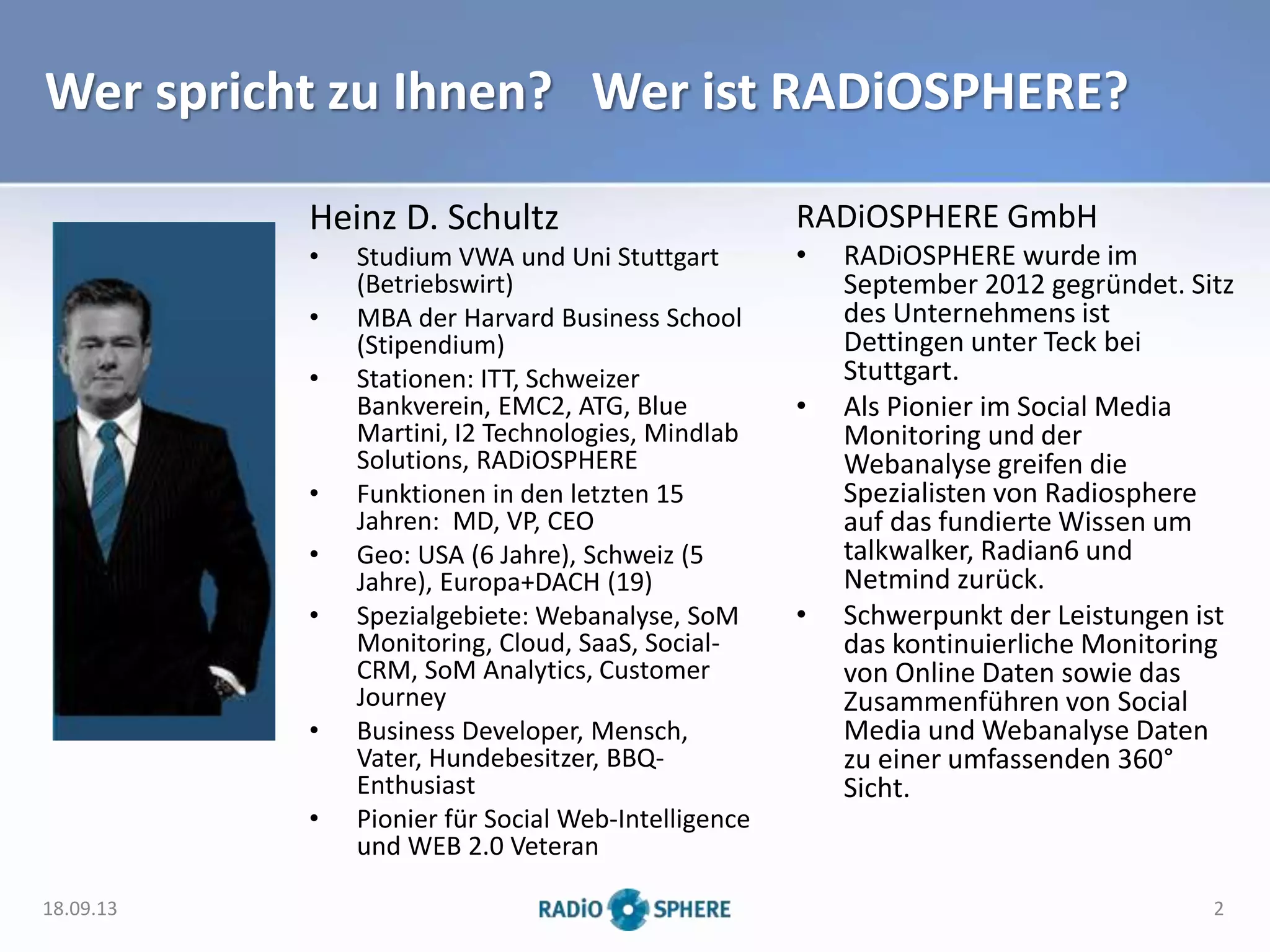 Wer spricht zu Ihnen? Wer ist RADiOSPHERE?
Heinz D. Schultz
• Studium VWA und Uni Stuttgart
(Betriebswirt)
• MBA der Harvard Business School
(Stipendium)
• Stationen: ITT, Schweizer
Bankverein, EMC2, ATG, Blue
Martini, I2 Technologies, Mindlab
Solutions, RADiOSPHERE
• Funktionen in den letzten 15
Jahren: MD, VP, CEO
• Geo: USA (6 Jahre), Schweiz (5
Jahre), Europa+DACH (19)
• Spezialgebiete: Webanalyse, SoM
Monitoring, Cloud, SaaS, Social-
CRM, SoM Analytics, Customer
Journey
• Business Developer, Mensch,
Vater, Hundebesitzer, BBQ-
Enthusiast
• Pionier für Social Web-Intelligence
und WEB 2.0 Veteran
18.09.13 2
RADiOSPHERE GmbH
• RADiOSPHERE wurde im
September 2012 gegründet. Sitz
des Unternehmens ist
Dettingen unter Teck bei
Stuttgart.
• Als Pionier im Social Media
Monitoring und der
Webanalyse greifen die
Spezialisten von Radiosphere
auf das fundierte Wissen um
talkwalker, Radian6 und
Netmind zurück.
• Schwerpunkt der Leistungen ist
das kontinuierliche Monitoring
von Online Daten sowie das
Zusammenführen von Social
Media und Webanalyse Daten
zu einer umfassenden 360°
Sicht.
 