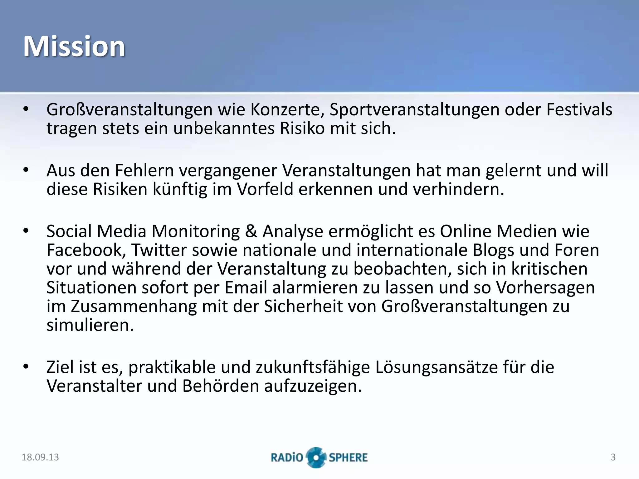 Mission
• Großveranstaltungen wie Konzerte, Sportveranstaltungen oder Festivals
tragen stets ein unbekanntes Risiko mit sich.
• Aus den Fehlern vergangener Veranstaltungen hat man gelernt und will
diese Risiken künftig im Vorfeld erkennen und verhindern.
• Social Media Monitoring & Analyse ermöglicht es Online Medien wie
Facebook, Twitter sowie nationale und internationale Blogs und Foren
vor und während der Veranstaltung zu beobachten, sich in kritischen
Situationen sofort per Email alarmieren zu lassen und so Vorhersagen
im Zusammenhang mit der Sicherheit von Großveranstaltungen zu
simulieren.
• Ziel ist es, praktikable und zukunftsfähige Lösungsansätze für die
Veranstalter und Behörden aufzuzeigen.
18.09.13 3
 