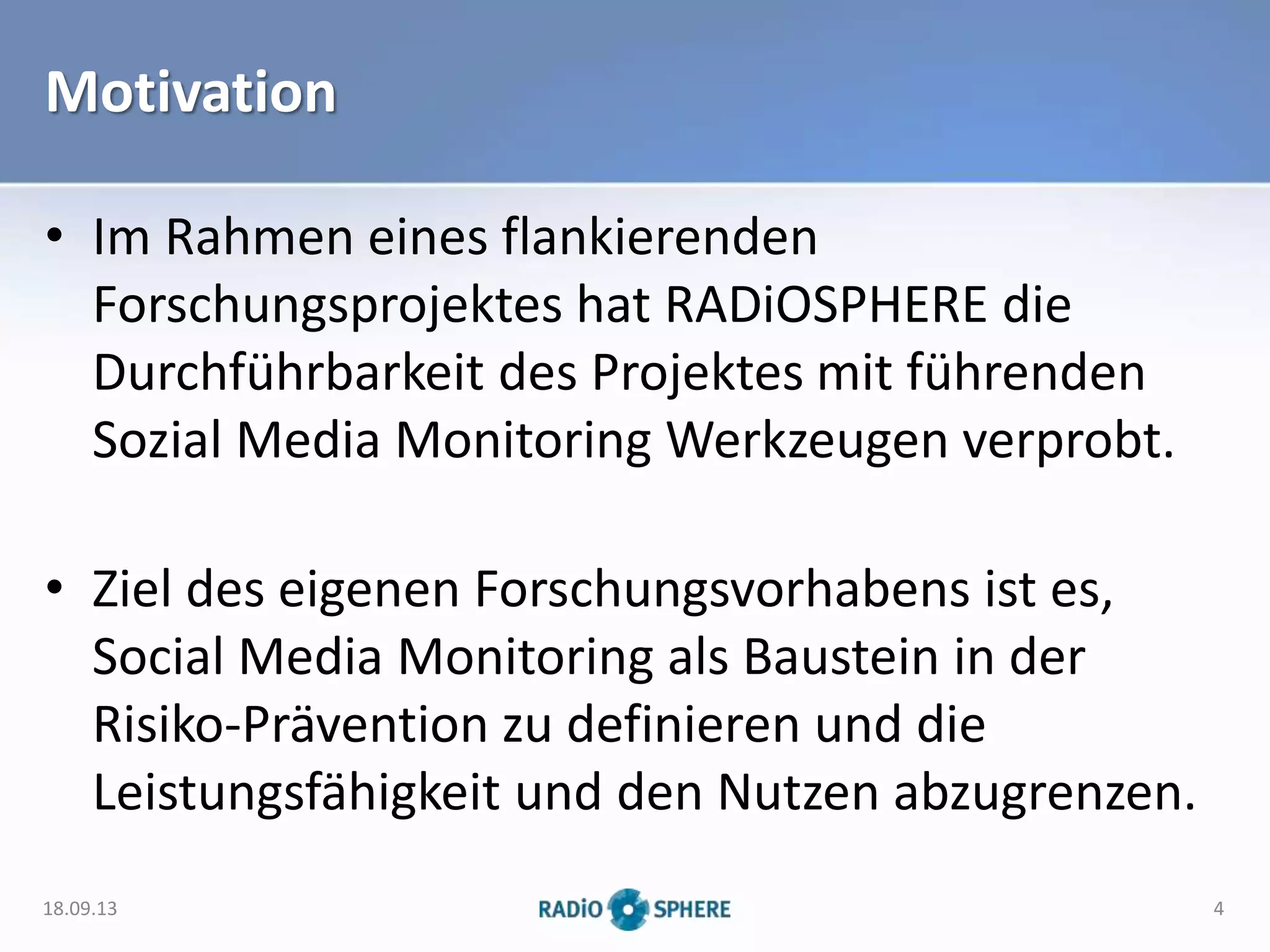 Motivation
• Im Rahmen eines flankierenden
Forschungsprojektes hat RADiOSPHERE die
Durchführbarkeit des Projektes mit führenden
Sozial Media Monitoring Werkzeugen verprobt.
• Ziel des eigenen Forschungsvorhabens ist es,
Social Media Monitoring als Baustein in der
Risiko-Prävention zu definieren und die
Leistungsfähigkeit und den Nutzen abzugrenzen.
18.09.13 4
 