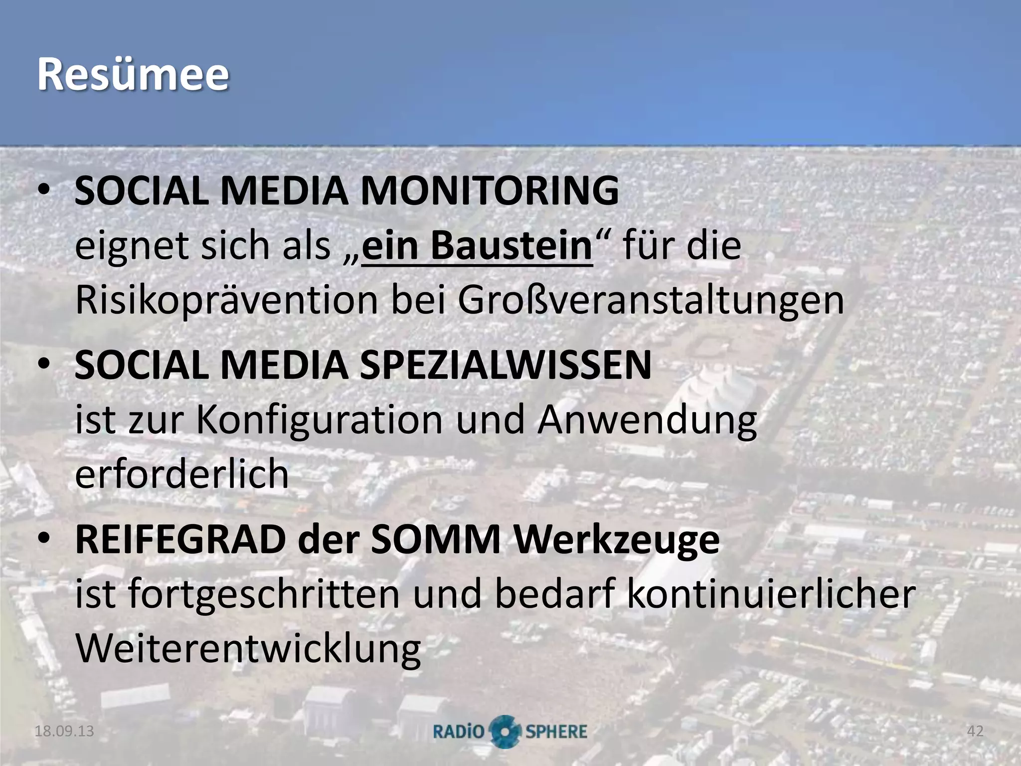 Resümee
• SOCIAL MEDIA MONITORING
eignet sich als „ein Baustein“ für die
Risikoprävention bei Großveranstaltungen
• SOCIAL MEDIA SPEZIALWISSEN
ist zur Konfiguration und Anwendung
erforderlich
• REIFEGRAD der SOMM Werkzeuge
ist fortgeschritten und bedarf kontinuierlicher
Weiterentwicklung
18.09.13 42
 
