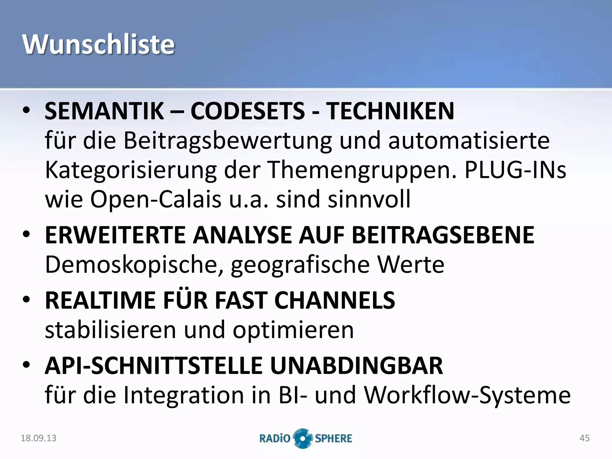 Wunschliste
• SEMANTIK – CODESETS - TECHNIKEN
für die Beitragsbewertung und automatisierte
Kategorisierung der Themengruppen. PLUG-INs
wie Open-Calais u.a. sind sinnvoll
• ERWEITERTE ANALYSE AUF BEITRAGSEBENE
Demoskopische, geografische Werte
• REALTIME FÜR FAST CHANNELS
stabilisieren und optimieren
• API-SCHNITTSTELLE UNABDINGBAR
für die Integration in BI- und Workflow-Systeme
18.09.13 45
 