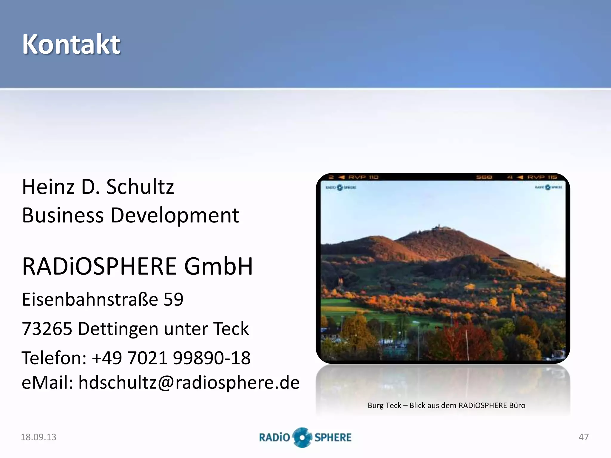 Kontakt
Heinz D. Schultz
Business Development
RADiOSPHERE GmbH
Eisenbahnstraße 59
73265 Dettingen unter Teck
Telefon: +49 7021 99890-18
eMail: hdschultz@radiosphere.de
18.09.13 47
Burg Teck – Blick aus dem RADiOSPHERE Büro
 