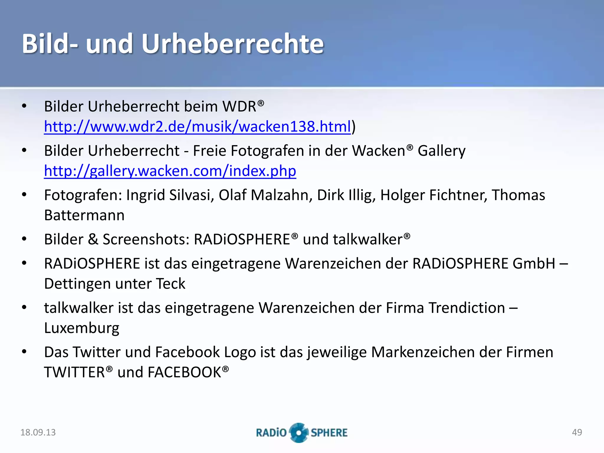 Bild- und Urheberrechte
• Bilder Urheberrecht beim WDR®
http://www.wdr2.de/musik/wacken138.html)
• Bilder Urheberrecht - Freie Fotografen in der Wacken® Gallery
http://gallery.wacken.com/index.php
• Fotografen: Ingrid Silvasi, Olaf Malzahn, Dirk Illig, Holger Fichtner, Thomas
Battermann
• Bilder & Screenshots: RADiOSPHERE® und talkwalker®
• RADiOSPHERE ist das eingetragene Warenzeichen der RADiOSPHERE GmbH –
Dettingen unter Teck
• talkwalker ist das eingetragene Warenzeichen der Firma Trendiction –
Luxemburg
• Das Twitter und Facebook Logo ist das jeweilige Markenzeichen der Firmen
TWITTER® und FACEBOOK®
18.09.13 49
 