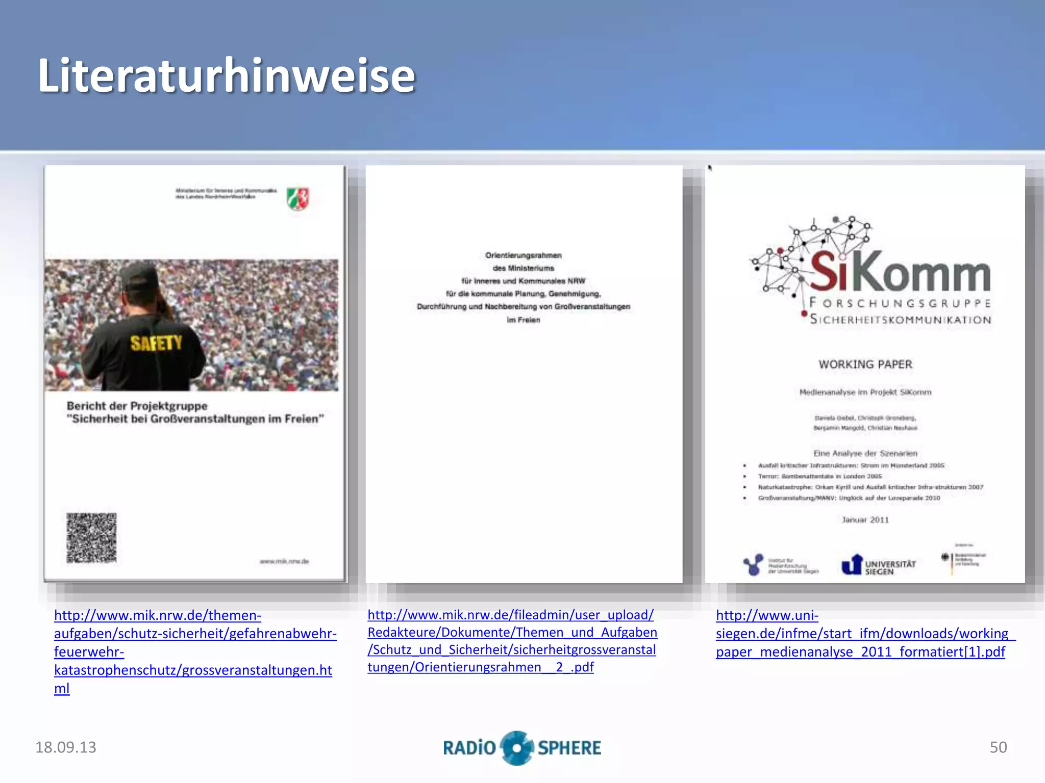 Literaturhinweise
18.09.13 50
http://www.mik.nrw.de/themen-
aufgaben/schutz-sicherheit/gefahrenabwehr-
feuerwehr-
katastrophenschutz/grossveranstaltungen.ht
ml
http://www.mik.nrw.de/fileadmin/user_upload/
Redakteure/Dokumente/Themen_und_Aufgaben
/Schutz_und_Sicherheit/sicherheitgrossveranstal
tungen/Orientierungsrahmen__2_.pdf
http://www.uni-
siegen.de/infme/start_ifm/downloads/working_
paper_medienanalyse_2011_formatiert[1].pdf
 