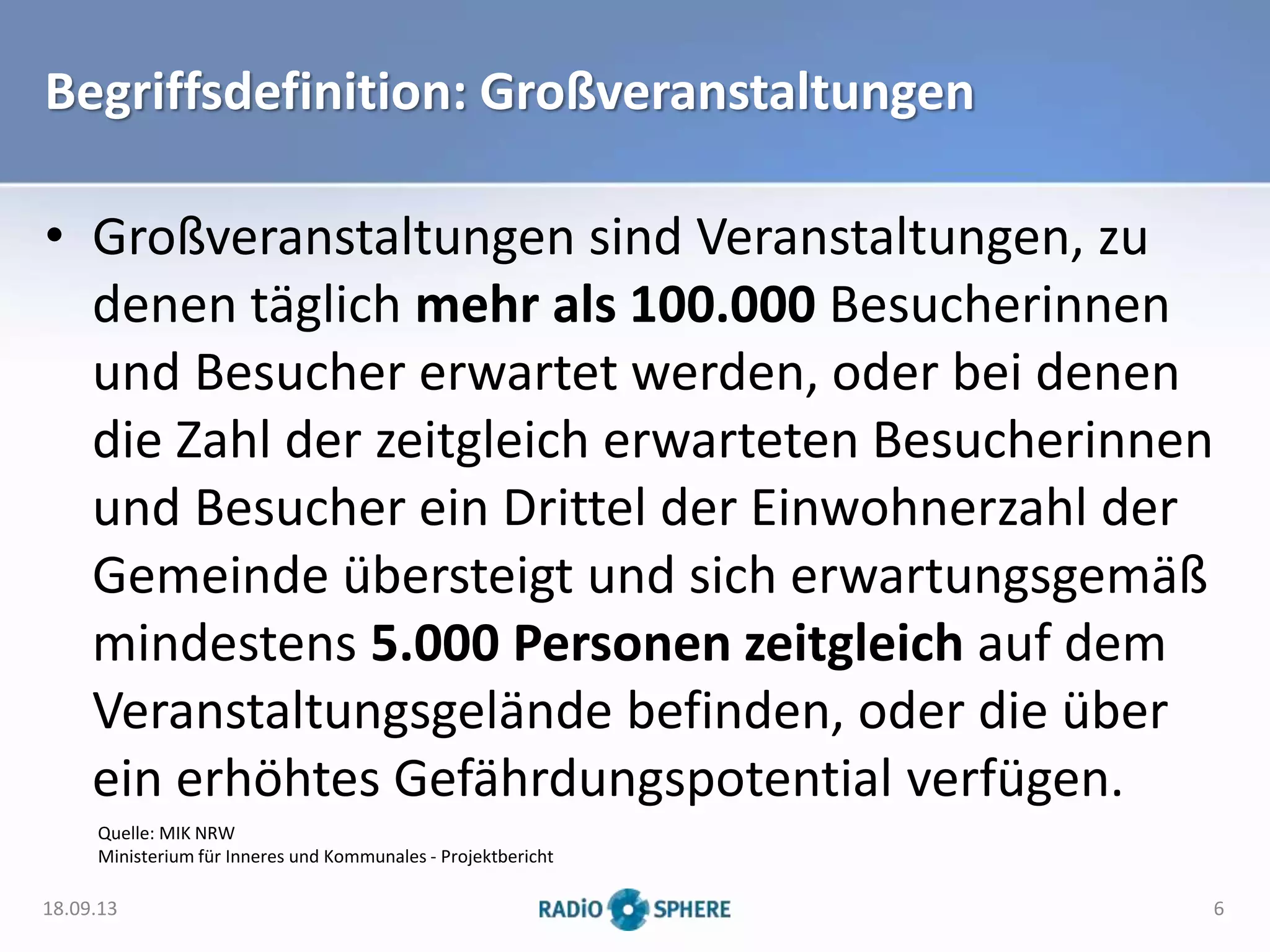 Begriffsdefinition: Großveranstaltungen
• Großveranstaltungen sind Veranstaltungen, zu
denen täglich mehr als 100.000 Besucherinnen
und Besucher erwartet werden, oder bei denen
die Zahl der zeitgleich erwarteten Besucherinnen
und Besucher ein Drittel der Einwohnerzahl der
Gemeinde übersteigt und sich erwartungsgemäß
mindestens 5.000 Personen zeitgleich auf dem
Veranstaltungsgelände befinden, oder die über
ein erhöhtes Gefährdungspotential verfügen.
Quelle: MIK NRW
Ministerium für Inneres und Kommunales - Projektbericht
18.09.13 6
 