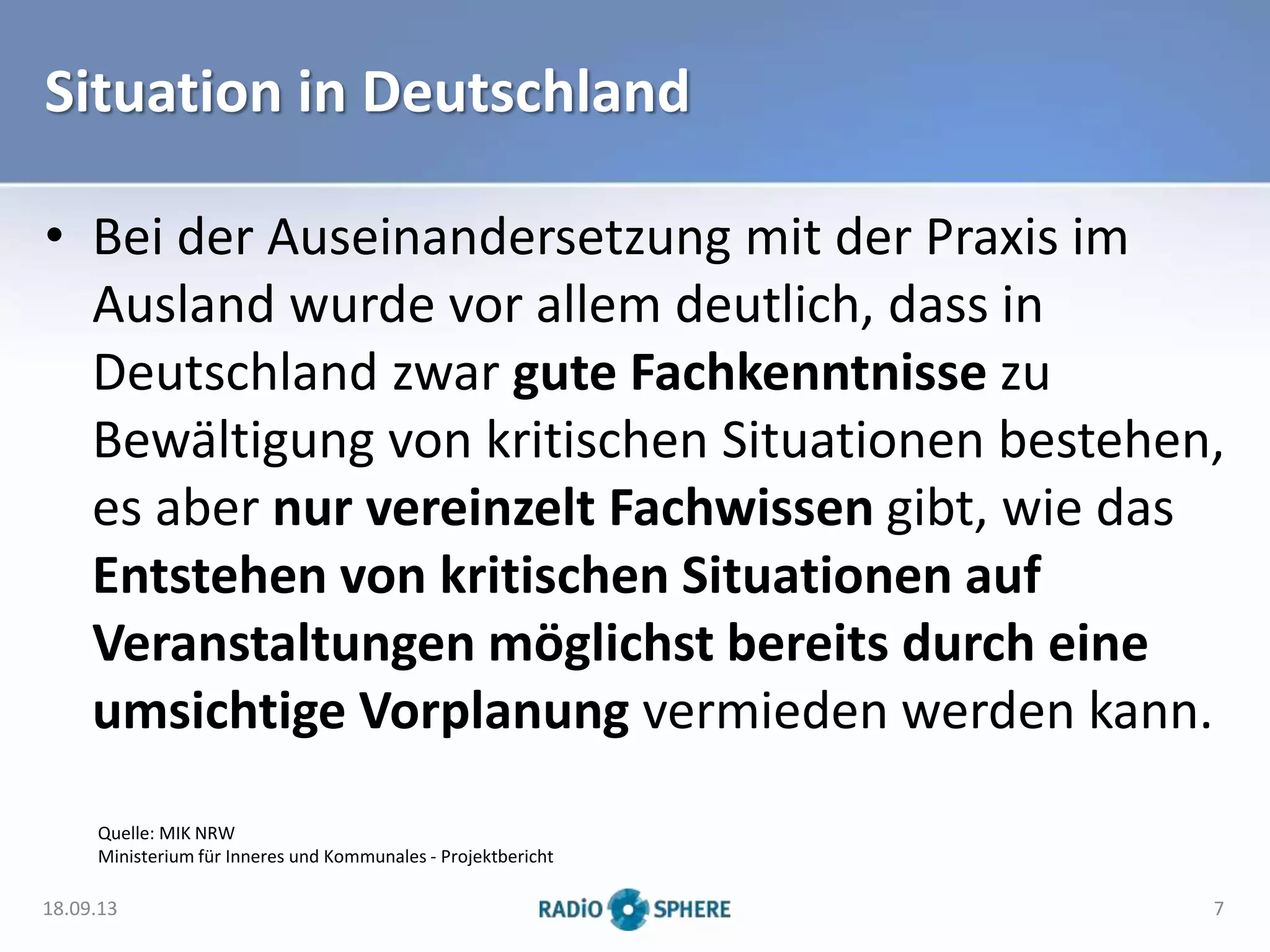 Situation in Deutschland
• Bei der Auseinandersetzung mit der Praxis im
Ausland wurde vor allem deutlich, dass in
Deutschland zwar gute Fachkenntnisse zu
Bewältigung von kritischen Situationen bestehen,
es aber nur vereinzelt Fachwissen gibt, wie das
Entstehen von kritischen Situationen auf
Veranstaltungen möglichst bereits durch eine
umsichtige Vorplanung vermieden werden kann.
Quelle: MIK NRW
Ministerium für Inneres und Kommunales - Projektbericht
18.09.13 7
 