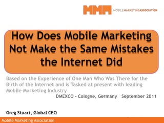 How Does Mobile Marketing Not Make the Same Mistakes the Internet Did Based on the Experience of One Man Who Was There for the Birth of the Internet and is Tasked at present with leading Mobile Marketing Industry DMEXCO – Cologne, Germany	September 2011 Greg Stuart, Global CEO How Does Mobile Marketing Not Make the Same Mistakes the Internet Did 