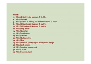 Credits
1. Flickr/British Postal Museum & Archive
5. Flickr/jmrpixie
7. Flickr/Marind is waiting for les tambours de la pluie
8. Flickr/British Postal Museum & Archive
10. Flickr/British Postal Museum & Archive
11. Flickr/Angi Unruh
14. Flickr/Gianchan
17. Flickr/skookums 1
19 Flickr/T-MUNOT
23. Flickr/Guillaumelive
24. Flickr/Åsta
25. Flickr/Brendan Lynch/English Muse/opolis design
26 Flickr/boff_hiroshi
28. Flickr/sandeep menon2006
32. Flickr/ClixYou
33. Flickr/vanessa_hutd
 