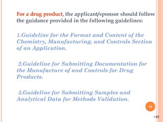 For a drug product, the applicant/sponsor should follow
the guidance provided in the following guidelines:
1.Guideline for the Format and Content of the
Chemistry, Manufacturing, and Controls Section
of an Application.
2.Guideline for Submitting Documentation for
the Manufacture of and Controls for Drug
Products.
3.Guideline for Submitting Samples and
Analytical Data for Methods Validation.
12
/ 45
 