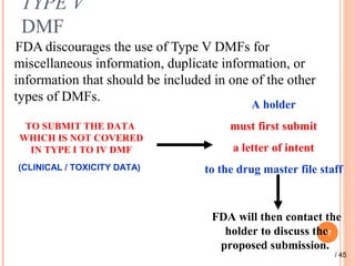 TYPE V
DMF
FDA discourages the use of Type V DMFs for
miscellaneous information, duplicate information, or
information that should be included in one of the other
types of DMFs.
17
TO SUBMIT THE DATA
WHICH IS NOT COVERED
IN TYPE I TO IV DMF
(CLINICAL / TOXICITY DATA)
A holder
must first submit
a letter of intent
to the drug master file staff
FDA will then contact the
holder to discuss the
proposed submission.
/ 45
 