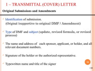 1 – TRANSMITTAL (COVER) LETTER
19
Original Submissions and Amendments
 Identification of submission.
(Original /supportive to original DMF / Amendment)
 Type of DMF and subject (update, revised formula, or revised
process)
 The name and address of each sponsor, applicant, or holder, and all
relevant document numbers.
 Signature of the holder or the authorized representative.
 Typewritten name and title of the signer
/ 45
 