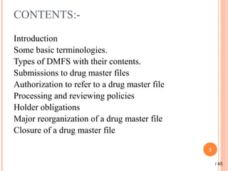 CONTENTS:-
Introduction
Some basic terminologies.
Types of DMFS with their contents.
Submissions to drug master files
Authorization to refer to a drug master file
Processing and reviewing policies
Holder obligations
Major reorganization of a drug master file
Closure of a drug master file
2
/ 45
 