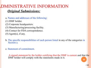 ADMINISTRATIVE INFORMATION
Original Submissions:
a. Names and addresses of the following:
(1) DMF holder.
(2) Corporate headquarters.
(3) Manufacturing/processing facility.
(4) Contact for FDA correspondence.
(5) Agent(s), if any.
b. The specific responsibilities of each person listed in any of the categories in
Section a.
c. Statement of commitment.
A signed statement by the holder certifying that the DMF is current and that the
DMF holder will comply with the statements made in it.  
20
/ 45
 