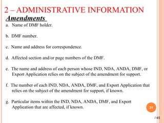 2 – ADMINISTRATIVE INFORMATION
21
Amendments
a. Name of DMF holder.
b. DMF number.
c. Name and address for correspondence.
d. Affected section and/or page numbers of the DMF.
e. The name and address of each person whose IND, NDA, ANDA, DMF, or
Export Application relies on the subject of the amendment for support.
f. The number of each IND, NDA, ANDA, DMF, and Export Application that
relies on the subject of the amendment for support, if known.
g. Particular items within the IND, NDA, ANDA, DMF, and Export
Application that are affected, if known.
/ 45
 