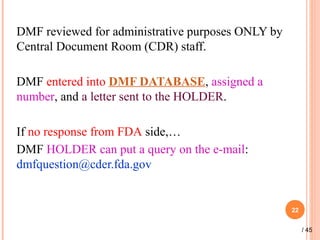 DMF reviewed for administrative purposes ONLY by
Central Document Room (CDR) staff.
DMF entered into DMF DATABASE, assigned a
number, and a letter sent to the HOLDER.
If no response from FDA side,…
DMF HOLDER can put a query on the e-mail:
dmfquestion@cder.fda.gov
22
/ 45
 