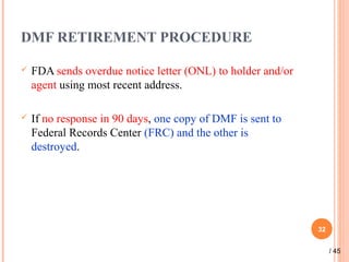 DMF RETIREMENT PROCEDURE
 FDA sends overdue notice letter (ONL) to holder and/or
agent using most recent address.
 If no response in 90 days, one copy of DMF is sent to
Federal Records Center (FRC) and the other is
destroyed.
32
/ 45
 