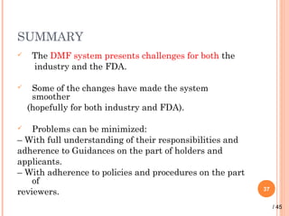 SUMMARY
 The DMF system presents challenges for both the
industry and the FDA.
 Some of the changes have made the system
smoother
(hopefully for both industry and FDA).
 Problems can be minimized:
– With full understanding of their responsibilities and
adherence to Guidances on the part of holders and
applicants.
– With adherence to policies and procedures on the part
of
reviewers. 37
/ 45
 