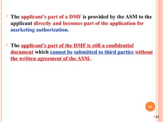  The applicant’s part of a DMF is provided by the ASM to the
applicant directly and becomes part of the application for
marketing authorization.
 The applicant’s part of the DMF is still a confidential
document which cannot be submitted to third parties without
the written agreement of the ASM.
41
/ 45
 